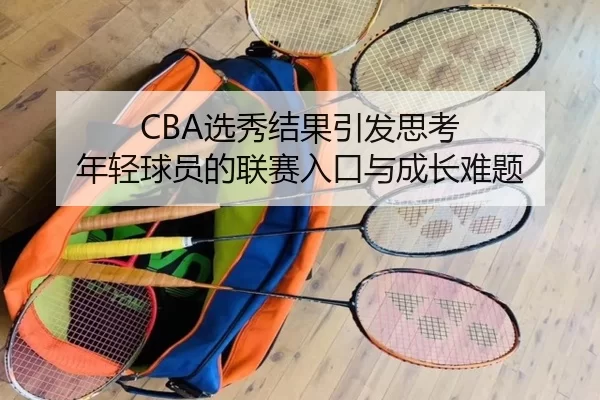 CBA选秀结果引发思考 年轻球员的联赛入口与成长难题