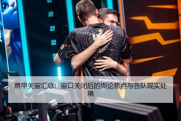 意甲关窗汇总：窗口关闭后的舆论焦点与各队现实处境